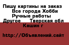  Пишу картины на заказ.  - Все города Хобби. Ручные работы » Другое   . Тверская обл.,Кашин г.